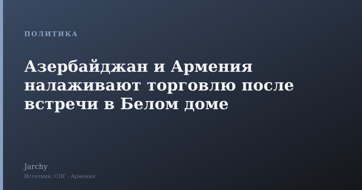 Азербайджан и Армения налаживают торговлю после встречи в Белом доме