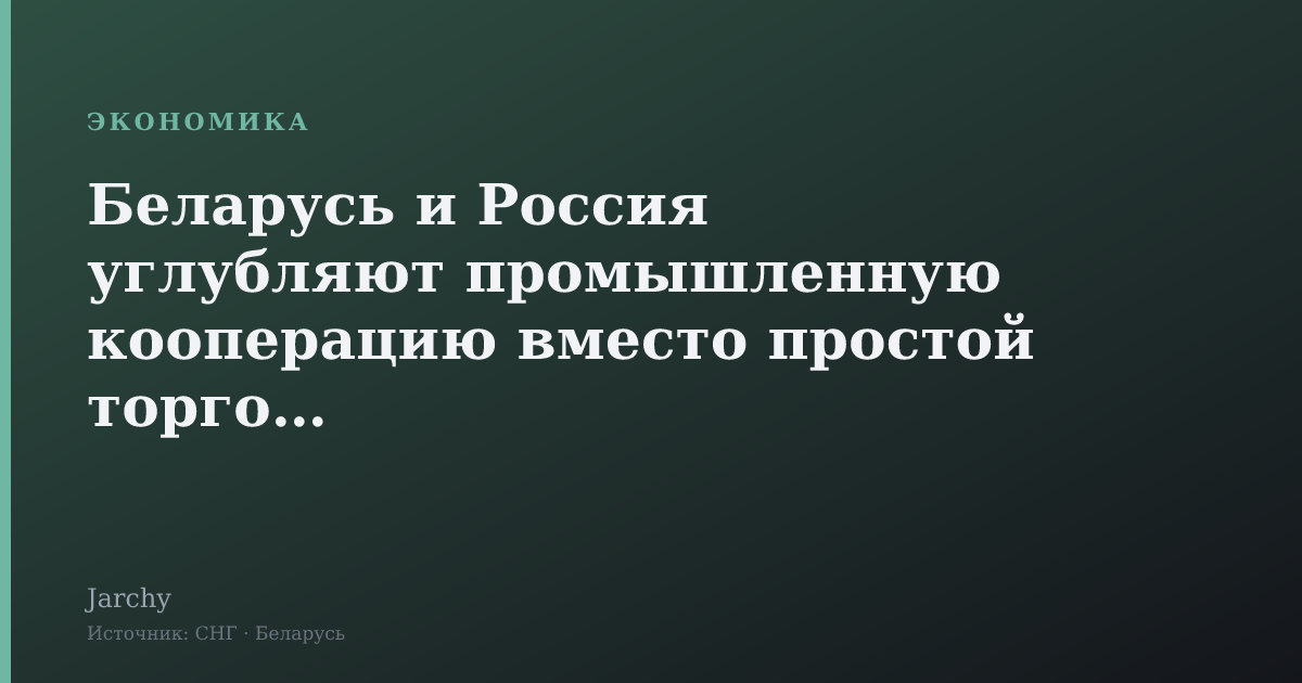 Беларусь и Россия углубляют промышленную кооперацию вместо простой торговли