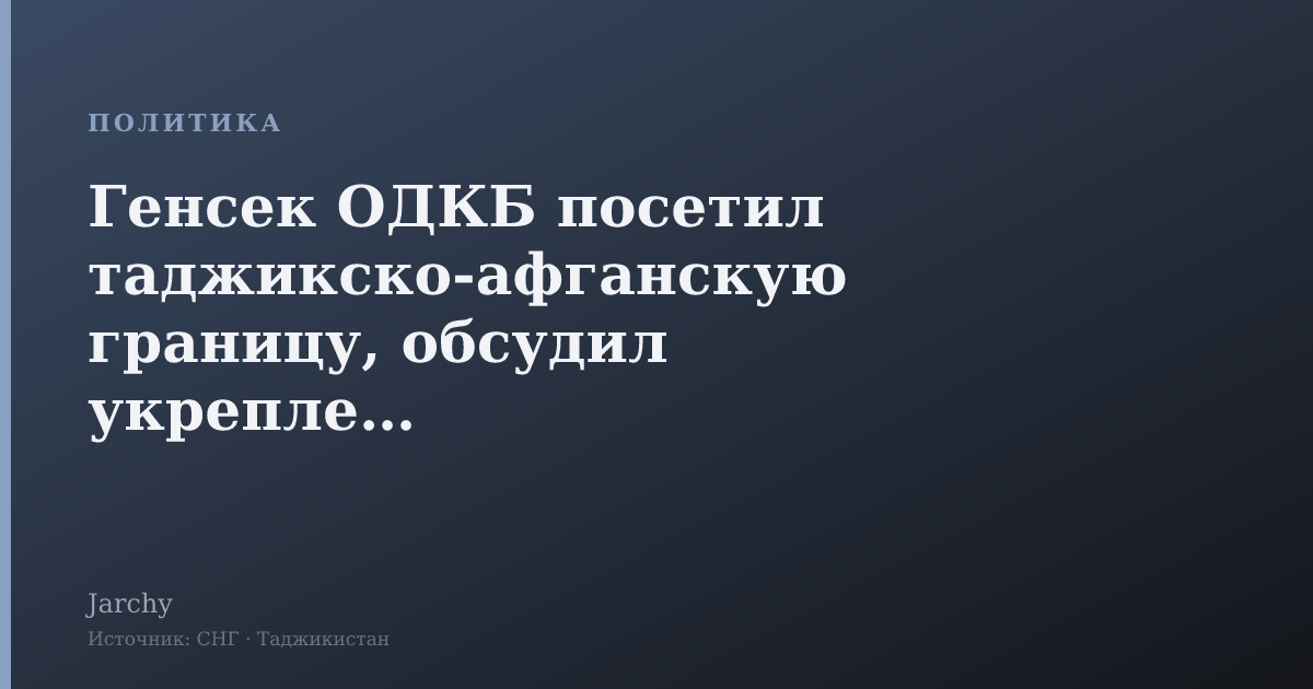 Генсек ОДКБ посетил таджикско-афганскую границу, обсудил укрепление