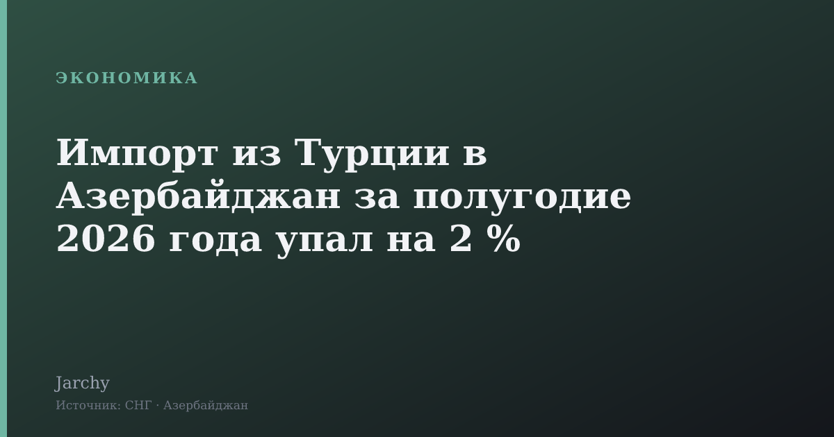 Импорт из Турции в Азербайджан за полугодие 2026 года упал на 2 %