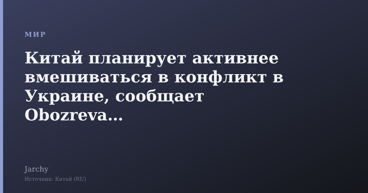 Китай планирует активнее вмешиваться в конфликт в Украине, сообщает Obozrevatel