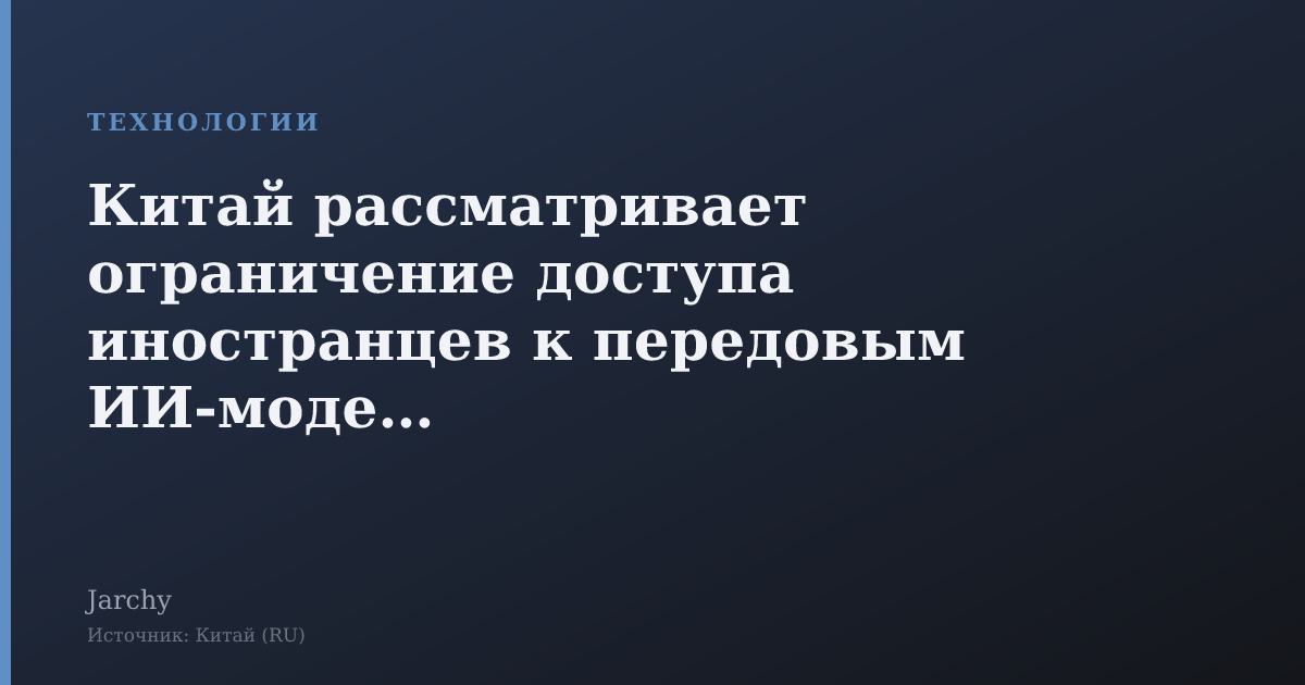 Китай рассматривает ограничение доступа иностранцев к передовым ИИ‑моделям