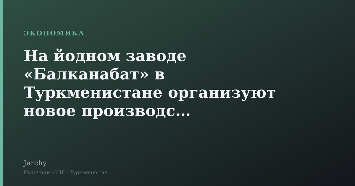 На йодном заводе «Балканабат» в Туркменистане организуют новое производство