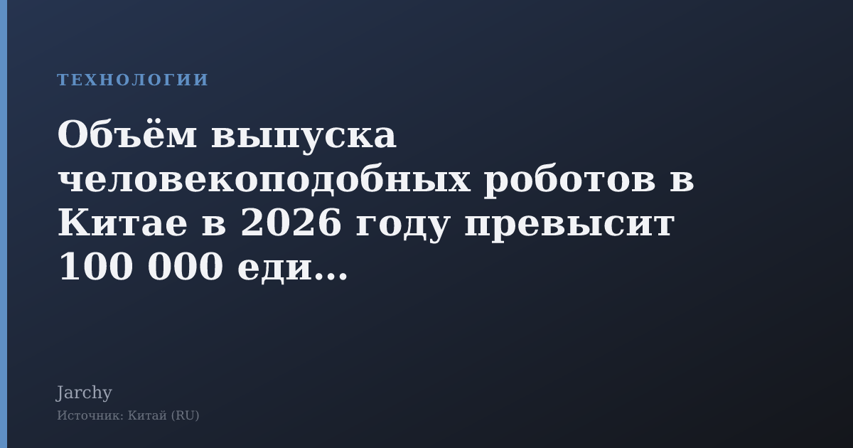 Объём выпуска человекоподобных роботов в Китае в 2026 году превысит 100 000 единиц