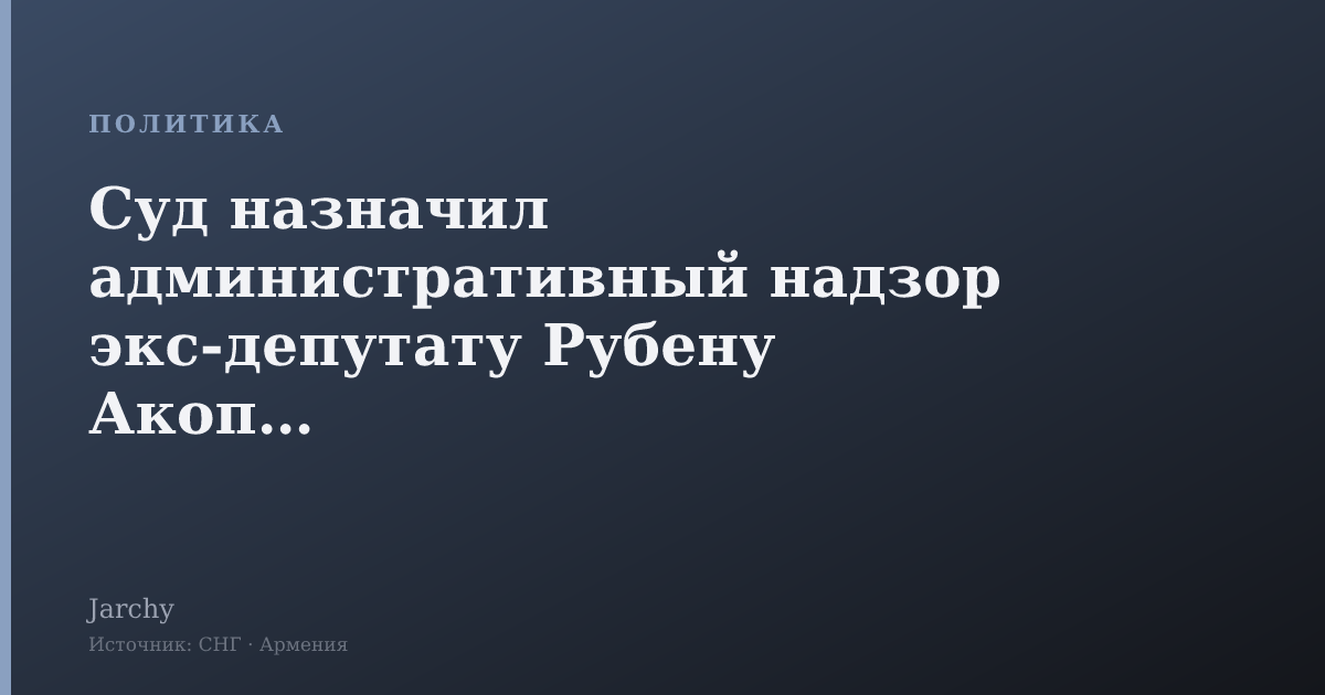 Суд назначил административный надзор экс-депутату Рубену Акопяну