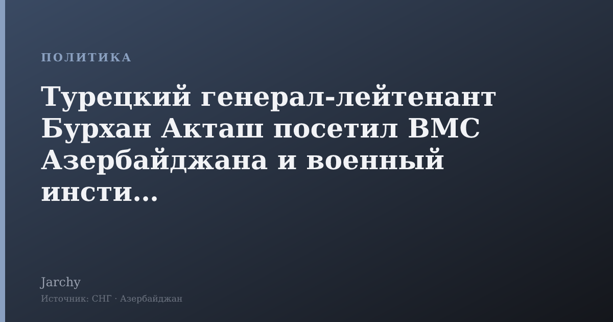 Турецкий генерал‑лейтенант Бурхан Акташ посетил ВМС Азербайджана и военный институт