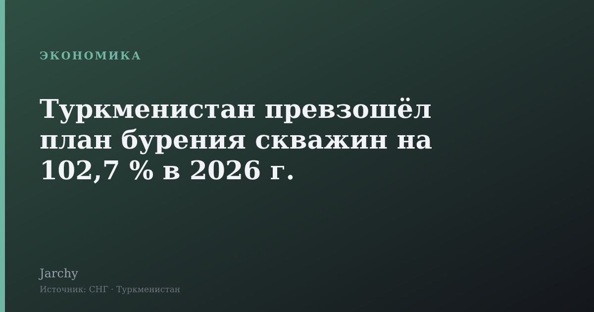 Туркменистан превзошёл план бурения скважин на 102,7 % в 2026 г.
